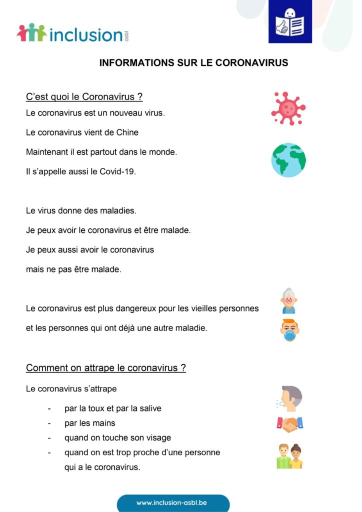 C'est quoi le Coronavirus? Le Coronavirus vient de Chine. Maintenant il est partout dans le monde. Il s'appelle aussi le Covid-19. Le virus donne des maladies. Je peux avoir le coronavirus mais ne pas être malade. Le coronavirus est plus dangereux pour les vieilles personnes et les personnes qui ont déjà une autre maladie. Comment on attrape le coronavirus? Le coronavirus s'attrape par la toux et par la salive, par les mains, quand on touche son visage, quand on est trop proche d'une personne qui a le coronavirus. 